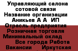 Управляющий салона сотовой связи › Название организации ­ Аникьев А.А, ИП › Отрасль предприятия ­ Розничная торговля › Минимальный оклад ­ 35 000 - Все города Работа » Вакансии   . Иркутская обл.